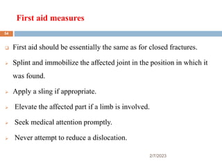 First aid measures
2/7/2023
 First aid should be essentially the same as for closed fractures.
 Splint and immobilize the affected joint in the position in which it
was found.
 Apply a sling if appropriate.
 Elevate the affected part if a limb is involved.
 Seek medical attention promptly.
 Never attempt to reduce a dislocation.
54
 