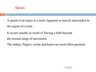 Sprain
2/7/2023
 A sprain is an injury to a joint, ligament or muscle and tendon in
the region of a joint.
 It occurs usually as result of forcing a limb beyond
the normal range of movement.
The ankles, fingers, wrists and knees are most often sprained.
55
 