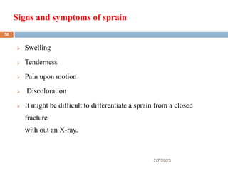Signs and symptoms of sprain
2/7/2023
 Swelling
 Tenderness
 Pain upon motion
 Discoloration
 It might be difficult to differentiate a sprain from a closed
fracture
with out an X-ray.
56
 