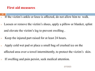 First aid measures
2/7/2023
 If the victim’s ankle or knee is affected, do not allow him to walk.
 Loosen or remove the victim’s shoes, apply a pillow or blanket, splint
and elevate the victim’s leg to prevent swelling .
 Keep the injured part raised for at least 24 hours.
 Apply cold wet pad or place a small bag of crushed ice on the
affected area over a towel intermittently, to protect the victim’s skin.
 If swelling and pain persist, seek medical attention.
57
 