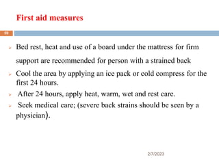 First aid measures
2/7/2023
 Bed rest, heat and use of a board under the mattress for firm
support are recommended for person with a strained back
 Cool the area by applying an ice pack or cold compress for the
first 24 hours.
 After 24 hours, apply heat, warm, wet and rest care.
 Seek medical care; (severe back strains should be seen by a
physician).
59
 