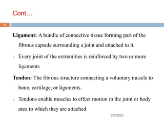Cont…
Ligament: A bundle of connective tissue forming part of the
fibrous capsule surrounding a joint and attached to it.
 Every joint of the extremities is reinforced by two or more
ligaments
Tendon: The fibrous structure connecting a voluntary muscle to
bone, cartilage, or ligaments.
 Tendons enable muscles to effect motion in the joint or body
area to which they are attached
2/7/2023
6
 