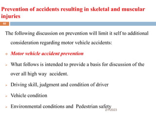Prevention of accidents resulting in skeletal and muscular
injuries
2/7/2023
The following discussion on prevention will limit it self to additional
consideration regarding motor vehicle accidents:
 Motor vehicle accident prevention
 What follows is intended to provide a basis for discussion of the
over all high way accident.
 Driving skill, judgment and condition of driver
 Vehicle condition
 Environmental conditions and Pedestrian safety
60
 