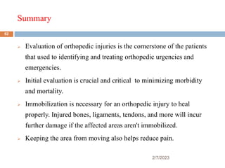 Summary
2/7/2023
 Evaluation of orthopedic injuries is the cornerstone of the patients
that used to identifying and treating orthopedic urgencies and
emergencies.
 Initial evaluation is crucial and critical to minimizing morbidity
and mortality.
 Immobilization is necessary for an orthopedic injury to heal
properly. Injured bones, ligaments, tendons, and more will incur
further damage if the affected areas aren't immobilized.
 Keeping the area from moving also helps reduce pain.
62
 