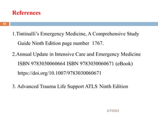 References
2/7/2023
1.Tintinalli’s Emergency Medicine, A Comprehensive Study
Guide Ninth Edition page number 1767.
2.Annual Update in Intensive Care and Emergency Medicine
ISBN 9783030060664 ISBN 9783030060671 (eBook)
https://doi.org/10.1007/9783030060671
3. Advanced Trauma Life Support ATLS Ninth Edition
63
 