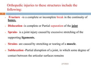 Orthopedic injuries to these structures include the
following:
 Fracture -is a complete or incomplete break in the continuity of bones.
 Fracture -is a complete or incomplete break in the continuity of
bones.
 Dislocation -is complete or Partial separation of the joint
 Sprain- is a joint injury caused by excessive stretching of the
supporting ligaments.
 Strains- are caused by stretching or tearing of a muscle.
 Subluxation -Partial disruption of a joint, in which some degree of
contact between the articular surfaces remains
2/7/2023
7
 