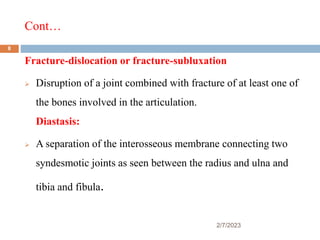 Cont…
2/7/2023
Fracture-dislocation or fracture-subluxation
 Disruption of a joint combined with fracture of at least one of
the bones involved in the articulation.
Diastasis:
 A separation of the interosseous membrane connecting two
syndesmotic joints as seen between the radius and ulna and
tibia and fibula.
8
 