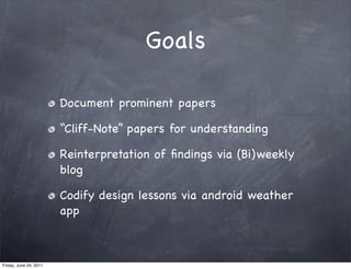 Goals

                        Document prominent papers

                        “Cliff-Note” papers for understanding

                        Reinterpretation of ﬁndings via (Bi)weekly
                        blog

                        Codify design lessons via android weather
                        app



Friday, June 24, 2011
 