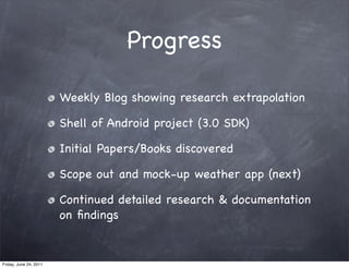 Progress

                        Weekly Blog showing research extrapolation

                        Shell of Android project (3.0 SDK)

                        Initial Papers/Books discovered

                        Scope out and mock-up weather app (next)

                        Continued detailed research & documentation
                        on ﬁndings


Friday, June 24, 2011
 