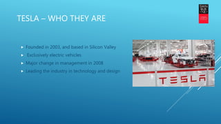TESLA – WHO THEY ARE
 Founded in 2003, and based in Silicon Valley
 Exclusively electric vehicles
 Major change in management in 2008
 Leading the industry in technology and design
 