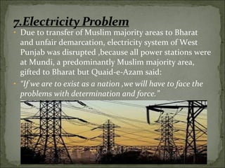 • Due to transfer of Muslim majority areas to Bharat
and unfair demarcation, electricity system of West
Punjab was disrupted ,because all power stations were
at Mundi, a predominantly Muslim majority area,
gifted to Bharat but Quaid-e-Azam said:
• “If we are to exist as a nation ,we will have to face the
problems with determination and force.”
 