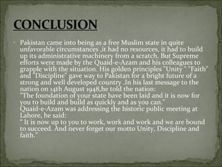• Pakistan came into being as a free Muslim state in quite
unfavorable circumstances ,it had no resources, it had to build
up its administrative machinery from a scratch. But Supreme
efforts were made by the Quaid-e-Azam and his colleagues to
grapple with the situation. His golden principles "Unity " "Faith"
and "Discipline" gave way to Pakistan for a bright future of a
strong and well developed country .In his last message to the
nation on 14th August 1948,he told the nation:
"The foundation of your state have been laid and it is now for
you to build and build as quickly and as you can."
Quaid-e-Azam was addressing the historic public meeting at
Lahore, he said:
“ It is now up to you to work, work and work and we are bound
to succeed. And never forget our motto Unity, Discipline and
faith.”
 