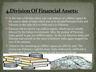  At the time of division there was cash balance of 4 billion rupees in
the reserve Bank of India which was to be divided between India and
Pakistan in the ratio of 17 to India and 5 to Pakistan.
 Pakistan was to receive 750 million rupees, which was in initially
delayed by the Indian Government. After the protest of Pakistan,
India agreed to pay 200 million rupees. As the war between India and
Pakistan had started on the issue of Kashmir India again stopped the
rest of the amount.
 However the remaining 50 million rupees are still not paid. The
money was Pakistan's rightful share. India deliberately withholds it
because they hoped that Pakistan would become bankrupt.
 