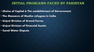 INITIAL PROBLEMS FACED BY PAKISTAN
• Choice of Capital & The establishment of Government.
• The Massacre of Muslim refugees in India.
• Unjust Division of Armed Forces.
• Unjust Division of Financial Assets.
• Canal Water Dispute.
 