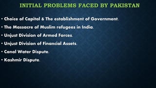 INITIAL PROBLEMS FACED BY PAKISTAN
• Choice of Capital & The establishment of Government.
• The Massacre of Muslim refugees in India.
• Unjust Division of Armed Forces.
• Unjust Division of Financial Assets.
• Canal Water Dispute.
• Kashmir Dispute.
 