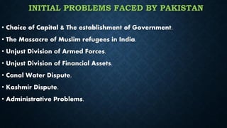 INITIAL PROBLEMS FACED BY PAKISTAN
• Choice of Capital & The establishment of Government.
• The Massacre of Muslim refugees in India.
• Unjust Division of Armed Forces.
• Unjust Division of Financial Assets.
• Canal Water Dispute.
• Kashmir Dispute.
• Administrative Problems.
 