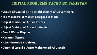INITIAL PROBLEMS FACED BY PAKISTAN
• Choice of Capital & The establishment of Government.
• The Massacre of Muslim refugees in India.
• Unjust Division of Armed Forces.
• Unjust Division of Financial Assets.
• Canal Water Dispute.
• Kashmir Dispute.
• Administrative Problems.
• Death of Quaid-e-Azam Muhammad Ali Jinnah.
 