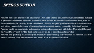 • INTRODUCTION
Pakistan came into existence on 14th august 1947. Soon after its establishment, Pakistan faced number
of problems. Most of the problems of Pakistan were related with Pakistan dispute with India, such as
the accession of the princely states, canal Water dispute, refugees' problems and distribution of armed
and military assets. Infect most of these problems were deliberately created by India itself so that
Pakistan would not maintain its independent status and soon merged with India. (Nehru told General
Sir Frank Misery in 1945,“His deliberate plan would be to allow Jinnah to have his
Pakistan end gradually makes things so impossible economically and otherwise for Pakistan that they
have to come on their banded knees and asked to be allowed back to India.”
 