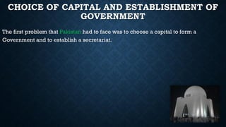 CHOICE OF CAPITAL AND ESTABLISHMENT OF
GOVERNMENT
The first problem that Pakistan had to face was to choose a capital to form a
Government and to establish a secretariat.
 