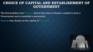 CHOICE OF CAPITAL AND ESTABLISHMENT OF
GOVERNMENT
The first problem that Pakistan had to face was to choose a capital to form a
Government and to establish a secretariat.
Karachi was chosen as the capital of Pakistan.
 