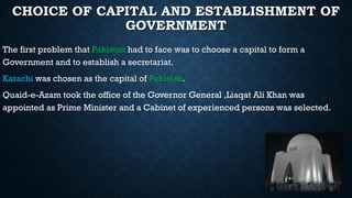 CHOICE OF CAPITAL AND ESTABLISHMENT OF
GOVERNMENT
The first problem that Pakistan had to face was to choose a capital to form a
Government and to establish a secretariat.
Karachi was chosen as the capital of Pakistan.
Quaid-e-Azam took the office of the Governor General ,Liaqat Ali Khan was
appointed as Prime Minister and a Cabinet of experienced persons was selected.
 
