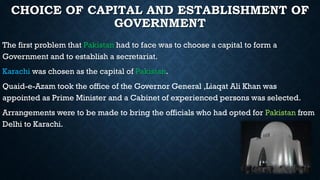 CHOICE OF CAPITAL AND ESTABLISHMENT OF
GOVERNMENT
The first problem that Pakistan had to face was to choose a capital to form a
Government and to establish a secretariat.
Karachi was chosen as the capital of Pakistan.
Quaid-e-Azam took the office of the Governor General ,Liaqat Ali Khan was
appointed as Prime Minister and a Cabinet of experienced persons was selected.
Arrangements were to be made to bring the officials who had opted for Pakistan from
Delhi to Karachi.
 