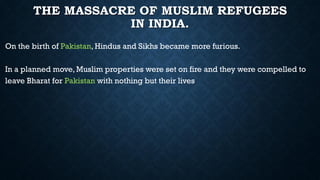 THE MASSACRE OF MUSLIM REFUGEES
IN INDIA.
On the birth of Pakistan, Hindus and Sikhs became more furious.
In a planned move, Muslim properties were set on fire and they were compelled to
leave Bharat for Pakistan with nothing but their lives
 