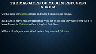 THE MASSACRE OF MUSLIM REFUGEES
IN INDIA.
On the birth of Pakistan, Hindus and Sikhs became more furious.
In a planned move, Muslim properties were set on fire and they were compelled to
leave Bharat for Pakistan with nothing but their lives
Millions of refugees were killed before they reached Pakistan.
 