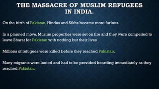 THE MASSACRE OF MUSLIM REFUGEES
IN INDIA.
On the birth of Pakistan, Hindus and Sikhs became more furious.
In a planned move, Muslim properties were set on fire and they were compelled to
leave Bharat for Pakistan with nothing but their lives
Millions of refugees were killed before they reached Pakistan.
Many migrants were looted and had to be provided boarding immediately as they
reached Pakistan.
 