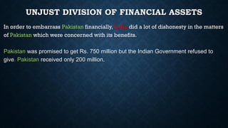 UNJUST DIVISION OF FINANCIAL ASSETS
In order to embarrass Pakistan financially, India did a lot of dishonesty in the matters
of Pakistan which were concerned with its benefits.
Pakistan was promised to get Rs. 750 million but the Indian Government refused to
give. Pakistan received only 200 million.
 