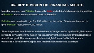 UNJUST DIVISION OF FINANCIAL ASSETS
In order to embarrass Pakistan financially, India did a lot of dishonesty in the matters
of Pakistan which were concerned with its benefits.
Pakistan was promised to get Rs. 750 million but the Indian Government refused to
give. Pakistan received only 200 million.
After the protest from Pakistan and the threat of hunger strike by Gandhi,Nehru was
forced to pay another 500 million rupees. However the remaining 50 million rupees
are still not paid.The money was Pakistan's rightful share. India deliberately
withholds it because they hoped that Pakistan would become bankrupt.
 