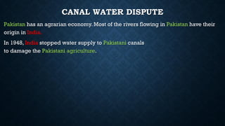 CANAL WATER DISPUTE
Pakistan has an agrarian economy. Most of the rivers flowing in Pakistan have their
origin in India.
In 1948, India stopped water supply to Pakistani canals
to damage the Pakistani agriculture.
 