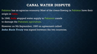 CANAL WATER DISPUTE
Pakistan has an agrarian economy. Most of the rivers flowing in Pakistan have their
origin in India.
In 1948, India stopped water supply to Pakistani canals
to damage the Pakistani agriculture.
However on 9th September, 1960 on agreement called
Indus Basin Treaty was signed between the two countries.
 