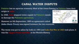 CANAL WATER DISPUTE
Pakistan has an agrarian economy. Most of the rivers flowing in Pakistan have their
origin in India.
In 1948, India stopped water supply to Pakistani canals
to damage the Pakistani agriculture.
However on 9th September, 1960 on agreement called
Indus Basin Treaty was signed between the two countries.
The treaty was put to ashes by India in 1964 and Indo-Pak War of 1965 took place. It
was the biggest Tank-tankWar in the World’s History.
 