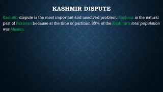 KASHMIR DISPUTE
Kashmir dispute is the most important and unsolved problem. Kashmir is the natural
part of Pakistan because at the time of partition 85% of the Kashmir’s total population
was Muslim.
 