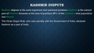 KASHMIR DISPUTE
Kashmir dispute is the most important and unsolved problem. Kashmir is the natural
part of Pakistan because at the time of partition 85% of the Kashmir’s total population
was Muslim.
The Hindu Dogra Rule, who was secretly with the Government of India, declared
Kashmir as a part of India.
 