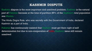 KASHMIR DISPUTE
Kashmir dispute is the most important and unsolved problem. Kashmir is the natural
part of Pakistan because at the time of partition 85% of the Kashmir’s total population
was Muslim.
The Hindu Dogra Rule, who was secretly with the Government of India, declared
Kashmir as a part of India.
Pakistan has continuously insisted that Kashmir must get their right of self
determination but due to non-cooperation of India, Kashmir issue still remain
unsolved
 
