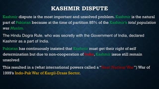 KASHMIR DISPUTE
Kashmir dispute is the most important and unsolved problem. Kashmir is the natural
part of Pakistan because at the time of partition 85% of the Kashmir’s total population
was Muslim.
The Hindu Dogra Rule, who was secretly with the Government of India, declared
Kashmir as a part of India.
Pakistan has continuously insisted that Kashmir must get their right of self
determination but due to non-cooperation of India, Kashmir issue still remain
unsolved
This resulted in a (what international powers called a “Near Nuclear War”) War of
1999’s Indo-Pak War of Kargil-Drass Sector.
 