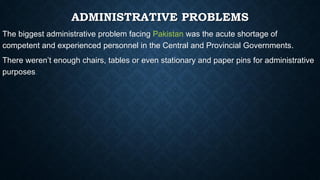 ADMINISTRATIVE PROBLEMS
The biggest administrative problem facing Pakistan was the acute shortage of
competent and experienced personnel in the Central and Provincial Governments.
There weren’t enough chairs, tables or even stationary and paper pins for administrative
purposes.
 