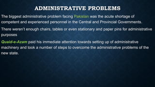 ADMINISTRATIVE PROBLEMS
The biggest administrative problem facing Pakistan was the acute shortage of
competent and experienced personnel in the Central and Provincial Governments.
There weren’t enough chairs, tables or even stationary and paper pins for administrative
purposes.
Quaid-e-Azam paid his immediate attention towards setting up of administrative
machinery and took a number of steps to overcome the administrative problems of the
new state.
 
