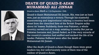 Quaid-e-Azam died on 11th September 1948.
Quaid-e-Azam Mohammad Ali Jinnah, His, was just as hard
won, just as miraculous a victory.Through his masterful
maneuvering and inspirational rallying; a country had been
wrest from the clenched fists of the British Empire sulky
about its’ losses. Suddenly, there was Pakistan, a whole
country, carved out on a map, existing in reality. But just as
Pakistan became real, Jinnah faded, as if the very miracle of
the country’s creation had sniffed and sucked the life of its
leader. Pakistan Suffered soon after the death of
Muhammad Ali Jinnah.
After the death of Quaid-e-Azam though there were great
leaders too, but unfortunately none of them was of the
caliber of Quaid-e-Azam.
 
