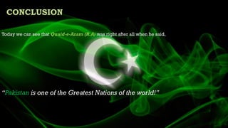 Today we can see that Quaid-e-Azam (R.A) was right after all when he said,
“Pakistan is one of the Greatest Nations of the world!”
CONCLUSION
 