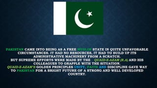 PAKISTAN CAME INTO BEING AS A FREE MUSLIM STATE IN QUITE UNFAVORABLE
CIRCUMSTANCES. IT HAD NO RESOURCES, IT HAD TO BUILD UP ITS
ADMINISTRATIVE MACHINERY FROM A SCRATCH.
BUT SUPREME EFFORTS WERE MADE BY THE QUAID-E-AZAM (R.A) AND HIS
COLLEAGUES TO GRAPPLE WITH THE SITUATION.
QUAID-E-AZAM’S GOLDEN PRINCIPLES UNITY, FAITH AND DISCIPLINE GAVE WAY
TO PAKISTAN FOR A BRIGHT FUTURE OF A STRONG AND WELL DEVELOPED
COUNTRY.
 