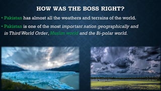 HOW WAS THE BOSS RIGHT?
• Pakistan has almost all the weathers and terrains of the world.
• Pakistan is one of the most important nation geographically and
in ThirdWorld Order, Muslim world and the Bi-polar world.
 