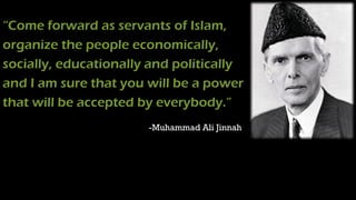 “Come forward as servants of Islam,
organize the people economically,
socially, educationally and politically
and I am sure that you will be a power
that will be accepted by everybody.”
-Muhammad Ali Jinnah
 