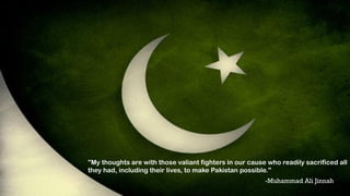 "My thoughts are with those valiant fighters in our cause who readily sacrificed all
they had, including their lives, to make Pakistan possible."
-Muhammad Ali Jinnah
 