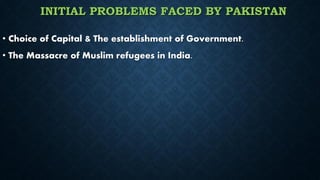 INITIAL PROBLEMS FACED BY PAKISTAN
• Choice of Capital & The establishment of Government.
• The Massacre of Muslim refugees in India.
 