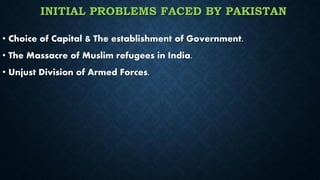 INITIAL PROBLEMS FACED BY PAKISTAN
• Choice of Capital & The establishment of Government.
• The Massacre of Muslim refugees in India.
• Unjust Division of Armed Forces.
 