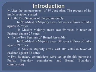  After the announcement of 3rd June plan. The process of its
implementation started.
 In the Two Sessions of Punjab Assembly
In Non-Muslim Majority areas: 50 votes in favor of India
against 22 votes
In Muslim Majority areas: cast 69 votes in favor of
Pakistan against 27 votes.
 In the Two Sessions of Bengal Assembly
In Non-Muslim Majority areas: 58 votes in favor of India
against 21 votes
In Muslim Majority areas: cast 106 votes in favor of
Pakistan against 35 votes.
 Two Boundary commissions were set up for this purpose (
Punjab Boundary commission and Bengal Boundary
commission).
 
