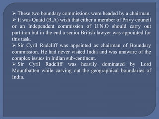  These two boundary commissions were headed by a chairman.
 It was Quaid (R.A) wish that either a member of Privy council
or an independent commission of U.N.O should carry out
partition but in the end a senior British lawyer was appointed for
this task.
 Sir Cyril Radcliff was appointed as chairman of Boundary
commission. He had never visited India and was unaware of the
complex issues in Indian sub-continent.
 Sir Cyril Radcliff was heavily dominated by Lord
Mountbatten while carving out the geographical boundaries of
India.
 